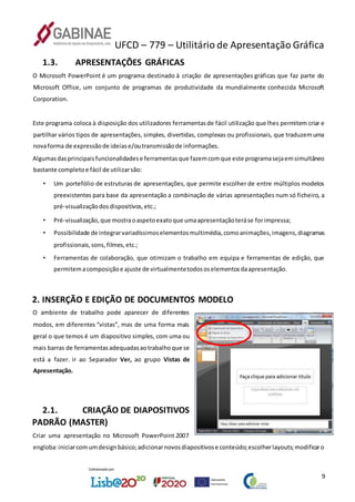 UFCD – 779 – Utilitário de Apresentação Gráfica
9
1.3. APRESENTAÇÕES GRÁFICAS
O Microsoft PowerPoint é um programa destinado à criação de apresentações gráficas que faz parte do
Microsoft Office, um conjunto de programas de produtividade da mundialmente conhecida Microsoft
Corporation.
Este programa coloca à disposição dos utilizadores ferramentasde fácil utilização que lhes permitem criar e
partilhar vários tipos de apresentações, simples, divertidas, complexas ou profissionais, que traduzemuma
novaforma de expressãode ideiase/outransmissãode informações.
Algumasdasprincipaisfuncionalidadese ferramentasque fazemcomque este programasejaemsimultâneo
bastante completoe fácil de utilizarsão:
• Um portefólio de estruturas de apresentações, que permite escolher de entre múltiplos modelos
preexistentes para base da apresentação a combinação de várias apresentações num só ficheiro, a
pré-visualizaçãodosdispositivos,etc.;
• Pré-visualização,que mostraoaspetoexatoque umaapresentaçãoteráse forimpressa;
• Possibilidade de integrarvariadíssimoselementosmultimédia,comoanimações,imagens,diagramas
profissionais,sons,filmes,etc.;
• Ferramentas de colaboração, que otimizam o trabalho em equipa e ferramentas de edição, que
permitemacomposiçãoe ajuste de virtualmentetodososelementosdaapresentação.
2. INSERÇÃO E EDIÇÃO DE DOCUMENTOS MODELO
O ambiente de trabalho pode aparecer de diferentes
modos, em diferentes “vistas”, mas de uma forma mais
geral o que temos é um diapositivo simples, com uma ou
mais barras de ferramentasadequadasaotrabalhoque se
está a fazer. ir ao Separador Ver, ao grupo Vistas de
Apresentação.
2.1. CRIAÇÃO DE DIAPOSITIVOS
PADRÃO (MASTER)
Criar uma apresentação no Microsoft PowerPoint 2007
engloba:iniciarcomumdesignbásico;adicionarnovosdiapositivose conteúdo;escolherlayouts;modificaro
 