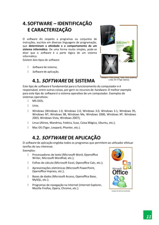 4.SOFTWARE – IDENTIFICAÇÃO
E CARACTERIZAÇÃO
O software diz respeito a programas ou conjuntos de
instruções, escritos em diversas linguagens de programação,
que determinam a atividade e o comportamento de um
sistema informático. De uma forma muito simples, pode-se
dizer que o software é a parte lógica de um sistema
informático.
Existem dois tipos de software:
 Software de sistema;
 Software de aplicação.
4.1. SOFTWARE DE SISTEMA
Este tipo de software é fundamental para o funcionamento do computador e é
responsável, entre outras coisas, por gerir os recursos de hardware. O melhor exemplo
para este tipo de software é o sistema operativo de um computador. Exemplos de
sistemas operativos:
 MS-DOS;
 Unix;
 Windows (Windows 1.0, Windows 2.0, Windows 3.0, Windows 3.1, Windows 95,
Windows NT, Windows 98, Windows Me, Windows 2000, Windows XP, Windows
2003, Windows Vista, Windows 2007);
 Linux (Alinex, Mandriva, Fedora, Suse, Caixa Mágica, Ubuntu, etc.);
 Mac OS (Tiger, Leopard, Phanter, etc.).
4.2. SOFTWARE DE APLICAÇÃO
O software de aplicação engloba todos os programas que permitem ao utilizador efetuar
tarefas do seu interesse.
Exemplos:
 Processadores de texto (Microsoft Word, Openoffice
Writer, Microsoft WordPad, etc.);
 Folhas de cálculo (Microsoft Excel, Openoffice Calc, etc.);
 Apresentações eletrónicas (Microsoft PowerPoint,
Openoffice Impress, etc.);
 Bases de dados (Microsoft Access, Openoffice Base,
MySQL, etc.);
 Programas de navegação na Internet (Internet Explorer,
Mozilla Firefox, Opera, Chrome, etc.).
11
 
