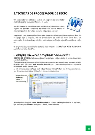 5.TÉCNICAS DE PROCESSADOR DE TEXTO
Um processador (ou editor) de texto é um programa de computador
destinado a editar e visualizar ficheiros de texto.
Um processador de utiliza os recursos existentes no computador com o
objetivo de permitir a execução de tarefas que seriam difíceis ou
mesmo impossíveis de realizar com uma máquina de escrever.
Poderíamos, com uma máquina de escrever moderna, até mesmo repetir um texto já escrito
ou apagar algo já digitado, mas os processadores de texto vão muito além disso. Um
processador de texto pode gerar índices automáticos, verificação ortográfica, edição de estilos
etc.
Os programas de processamento de texto mais utilizados são: Microsoft Word, WordPerfect,
AppleWorkse Lotus WordPro.

CRIAÇÃO, GRAVAÇÃO E EDIÇÃO DE DOCUMENTOS
O BOTÃO DO OFFICE Do lado esquerdo do friso do Word está um botão de forma circular com
o símbolo do Office.
Éneste que se agrupam muitas funcionalidades que antes sem encontravam no menu Ficheiro
do Word 2003, tais como Abrir, Guardar, Imprimir, etc. Experimente passar com o cursor do
rato sobre o botão, mas em clicar.
As três primeiras opções (Novo, Abrir e Guardar) e a última (Fechar) são diretas; as restantes,
que têm uma pequena seta (triângulo) à frente, têm subopções.
As três primeiras opções (Novo, Abrir e Guardar) e a última (Fechar) são diretas; as restantes,
que têm uma pequena seta (triângulo) à frente, têm subopções.
12
 
