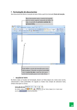 
Formatação de documentos
Num documento de Word a inserção de texto é feita a partir do chamado Ponto de Inserção.
 SELEÇÃO DE TEXTO
No Word, todas as funções de formatação, devem ser feitas depois de o texto estar escrito,
selecionando o texto pretendido. Em seguida os modos mais simples de selecionar texto,
embora não sejam os únicos.
16
 