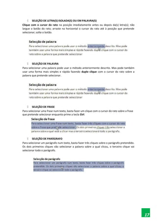  SELEÇÃO DE LETRA(S) ISOLADA(S) OU EM PALAVRA(S)
Clique com o cursor do rato na posição imediatamente antes ou depois da(s) letra(s); não
largue o botão do rato; arraste na horizontal o cursor do rato até à posição que pretende
selecionar; solte o botão.
 SELEÇÃO DE PALAVRA
Para selecionar uma palavra pode usar o método anteriormente descrito. Mas pode também
usar uma forma mais simples e rápida fazendo duplo clique com o cursor do rato sobre a
palavra que pretende selecionar.
 SELEÇÃO DE FRASE
Para selecionar uma frase num texto, basta fazer um clique com o cursor do rato sobre a frase
que pretende selecionar enquanto prime a tecla Ctrl.
 SELEÇÃO DE PARÁGRAFO
Para selecionar um parágrafo num texto, basta fazer três cliques sobre o parágrafo pretendido.
Os dois primeiros cliques vão selecionar a palavra sobre a qual clicou, o terceiro clique vai
selecionar todo o parágrafo.
17
 