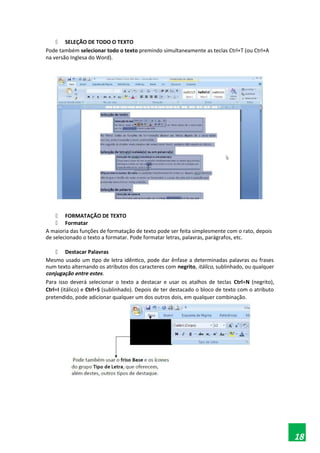  SELEÇÃO DE TODO O TEXTO
Pode também selecionar todo o texto premindo simultaneamente as teclas Ctrl+T (ou Ctrl+A
na versão Inglesa do Word).
 FORMATAÇÃO DE TEXTO
 Formatar
A maioria das funções de formatação de texto pode ser feita simplesmente com o rato, depois
de selecionado o texto a formatar. Pode formatar letras, palavras, parágrafos, etc.
 Destacar Palavras
Mesmo usado um tipo de letra idêntico, pode dar ênfase a determinadas palavras ou frases
num texto alternando os atributos dos caracteres com negrito, itálico, sublinhado, ou qualquer
conjugação entre estes.
Para isso deverá selecionar o texto a destacar e usar os atalhos de teclas Ctrl+N (negrito),
Ctrl+I (itálico) e Ctrl+S (sublinhado). Depois de ter destacado o bloco de texto com o atributo
pretendido, pode adicionar qualquer um dos outros dois, em qualquer combinação.
18
 