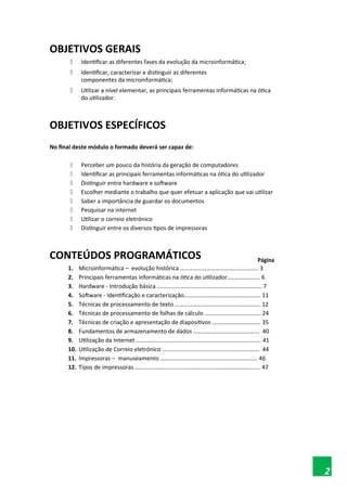 OBJETIVOS GERAIS
 Identificar as diferentes fases da evolução da microinformática;
 Identificar, caracterizar e distinguir as diferentes
componentes da microinformática;
 Utilizar a nível elementar, as principais ferramentas informáticas na ótica
do utilizador.
OBJETIVOS ESPECÍFICOS
No final deste módulo o formado deverá ser capaz de:
 Perceber um pouco da história da geração de computadores
 Identificar as principais ferramentas informáticas na ótica do utilizador
 Distinguir entre hardware e software
 Escolher mediante o trabalho que quer efetuar a aplicação que vai utilizar
 Saber a importância de guardar os documentos
 Pesquisar na internet
 Utilizar o correio eletrónico
 Distinguir entre os diversos tipos de impressoras
CONTEÚDOS PROGRAMÁTICOS Página
1. Microinformática – evolução histórica …………………………………………….. 3
2. Principais ferramentas informáticas na ótica do utilizador.…………….….. 6
3. Hardware - Introdução básica ….…………………………………………………………. 7
4. Software - Identificação e caracterização……………………………………………. 11
5. Técnicas de processamento de texto …………………………………………………. 12
6. Técnicas de processamento de folhas de cálculo ……………………………….. 24
7. Técnicas de criação e apresentação de diapositivos …………………………… 35
8. Fundamentos de armazenamento de dados ……………………………………… 40
9. Utilização da Internet ………………………………………………………………………… 41
10. Utilização de Correio eletrónico ………………………………………………………… 44
11. Impressoras – manuseamento ………………………………………………………… 46
12. Tipos de impressoras …………………………………………………………………………. 47
2
 