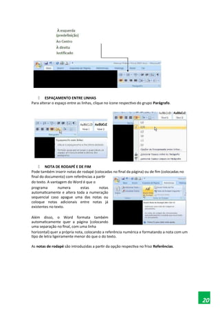  ESPAÇAMENTO ENTRE LINHAS
Para alterar o espaço entre as linhas, clique no ícone respectivo do grupo Parágrafo.
 NOTA DE RODAPÉ E DE FIM
Pode também inserir notas de rodapé (colocadas no final da página) ou de fim (colocadas no
final do documento) com referências a partir
do texto. A vantagem do Word é que o
programa numera estas notas
automaticamente e altera toda a numeração
sequencial caso apague uma das notas ou
coloque notas adicionais entre notas já
existentes no texto.
Além disso, o Word formata também
automaticamente quer a página (colocando
uma separação no final, com uma linha
horizontal) quer a própria nota, colocando a referência numérica e formatando a nota com um
tipo de letra ligeiramente menor do que o do texto.
As notas de rodapé são introduzidas a partir da opção respectiva no friso Referências.
20
 