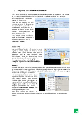  CABEÇALHOS, RODAPÉS E NÚMEROS DE PÁGINA
Todos os documentos do Word têm área (normalmente invisíveis) de cabeçalhos e de rodapé,
no inicio e no final de cada página, respetivamente. Estas áreas são úteis para lá colocar
referências comuns a todas as
páginas do documento.
Pode ser um logótipo de uma
empresa, o nome do documento,
etc. As referências podem também
ser dinâmicas, como é o caso do s
números de página, que o Word
atualiza automaticamente ao
longo do documento.
Para inserir estas referências,
aceda ao friso Inserir e escolha o
ícone correspondente da área
Cabeçalho e Rodapé.
ORIENTAÇÃO
A predefinição do Word é a de apresentar uma
página na vertical, como num livro ou revista
normais. Mas pode assumir uma posição
horizontal, que é mais vantajosa para
determinados tipos de documentos, como
apresentações, desdobráveis ou brochuras.
Para tal, clique no ícone orientação do grupo
Configurar Página no friso Esquema de Página.
MARGENS
Qualquer que seja o formato da página que vai usar (e que deverá ser escolhido em função do
formato de papel em que vai imprimir o documento), é importante determinar as margens do
documento. Isto permite definir qual o espaço útil efetivamente usado pelo texto na página.
Pode ser útil ter margens assimétricas,
por exemplo se pretende furar o papel
depois de imprimir, para arquivo. Nesse
caso deverá definir uma margem
esquerda maior do que a direita para ter
espaço suficiente para o fazer. Clique em
Margens para aceder a uma lista de
margens predefinidas Ou escolha a
ultima opção Personalizar Margens para
aceder ao diálogo avançado.
Dica: Evite reduzir as margens ao
mínimo, pois muitas impressoras não são capazes de imprimir para além de determinados
valores.
21
 