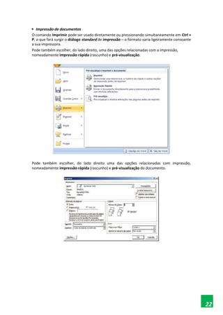 Impressão de documentos
O comando Imprimir pode ser usado diretamente ou pressionando simultaneamente em Ctrl +
P, o que fará surgir o diálogo standard de impressão – o formato varia ligeiramente consoante
a sua impressora.
Pode também escolher, do lado direito, uma das opções relacionadas com a impressão,
nomeadamente impressão rápida (rascunho) e pré-visualização.
Pode também escolher, do lado direito uma das opções relacionadas com impressão,
nomeadamente impressão rápida (rascunho) e pré-visualização do documento.
22
 