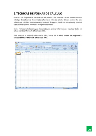 6.TÉCNICAS DE FOLHAS DE CÁLCULO
O Excel é um programa de software que lhe permite criar tabelas e calcular e analisar dados.
Este tipo de software é denominado software de folha de cálculo. O Excel permite-lhe criar
tabelas que calculam automaticamente os totais de valores numéricos introduzidos, imprimir
tabelas em esquemas atrativos e criar gráficos simples.
Com a Folha de Cálculo consegue efetuar cálculos, analisar informações e visualizar dados em
folhas usando o Microsoft Office Excel 2007.
Para executar o Microsoft Office Excel 2007, clique em > Iniciar >Todos os programas >
Microsoft Office > Microsoft Office Excel 2007.

 
24
 