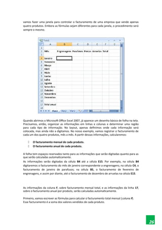 vamos fazer uma janela para controlar o facturamento de uma empresa que vende apenas
quatro produtos. Embora as fórmulas sejam diferentes para cada janela, o procedimento será
sempre o mesmo.
Quando abrimos o Microsoft Office Excel 2007, já aparece um desenho básico de folha na tela.
Precisamos, então, organizar as informações em linhas e colunas e determinar uma região
para cada tipo de informação. No layout, apenas definimos onde cada informação será
colocada, mas ainda não a digitamos. No nosso exemplo, vamos registrar o facturamento de
cada um dos quatro produtos, mês a mês. A partir dessas informações, calcularemos:
 O facturamento mensal de cada produto.
 O facturamento anual de cada produto.
A folha tem espaços reservados tanto para as informações que serão digitadas quanto para as
que serão calculadas automaticamente.
As informações serão digitadas da célula B4 até a célula E15. Por exemplo, na célula B4
digitaremos o facturamento do mês de janeiro correspondente a engrenagens; na célula C4, o
facturamento de janeiro de parafusos; na célula B5, o facturamento de fevereiro de
engrenagens, e assim por diante, até o facturamento de dezembro de arruelas na célula E15.
As informações da coluna F, sobre facturamento mensal total, e as informações da linha 17,
sobre o facturamento anual por produto, serão calculadas automaticamente.
Primeiro, vamos escrever as fórmulas para calcular o facturamento total mensal (coluna F).
Esse facturamento é a soma dos valores vendidos de cada produto.
26
 