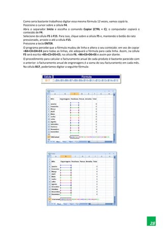 Como seria bastante trabalhoso digitar essa mesma fórmula 12 vezes, vamos copiá-la.
Posicione o cursor sobre a célula F4.
Abra o separador Início e escolha o comando Copiar (CTRL + C); o computador copiará o
conteúdo de F4.
Selecione da célula F5 à F15. Para isso, clique sobre a célula F5 e, mantendo o botão do rato
pressionado, arraste-o até a célula F15.
Pressione a tecla ENTER.
O programa percebe que a fórmula mudou de linha e altera o seu conteúdo: em vez de copiar
=B4+C4+D4+E4 para todas as linhas, ele adequará a fórmula para cada linha. Assim, na célula
F5 será escrito =B5+C5+D5+E5; na célula F6, =B6+C6+D6+E6 e assim por diante.
O procedimento para calcular o facturamento anual de cada produto é bastante parecido com
o anterior: o facturamento anual de engrenagens é a soma do seu facturamento em cada mês.
Na célula B17, poderíamos digitar a seguinte fórmula:
28
 