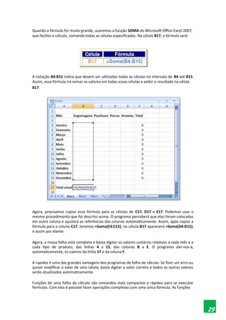 Quando a fórmula for muito grande, usaremos a função SOMA do Microsoft Office Excel 2007,
que facilita o cálculo, somando todas as células especificadas. Na célula B17, a fórmula será:
A notação B4:B15 indica que devem ser utilizadas todas as células no intervalo de B4 até B15.
Assim, essa fórmula irá somar os valores em todas essas células e exibir o resultado na célula
B17.
Agora, precisamos copiar essa fórmula para as células de C17, D17 e E17. Podemos usar o
mesmo procedimento que foi descrito acima. O programa perceberá que elas foram colocadas
em outra coluna e ajustará as referências das colunas automaticamente. Assim, após copiar a
fórmula para a coluna C17, teremos =Soma(C4:C15); na célula D17 aparecerá =Soma(D4:D15),
e assim por diante.
Agora, a nossa folha está completa e basta digitar os valores unitários relativos a cada mês e a
cada tipo de produto, das linhas 4 a 15, das colunas B a E. O programa dar-nos-á,
automaticamente, os valores da linha 17 e da coluna F.
A rapidez é uma das grandes vantagens dos programas de folha de cálculo. Se fizer um erro ou
quiser modificar o valor de uma célula, basta digitar o valor correto e todos os outros valores
serão atualizados automaticamente.
Funções de uma folha de cálculo são comandos mais compactos e rápidos para se executar
fórmulas. Com elas é possível fazer operações complexas com uma única fórmula. As funções
29
 