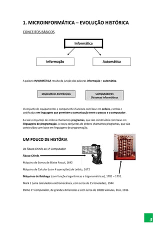 1. MICROINFORMÁTICA – EVOLUÇÃO HISTÓRICA
CONCEITOS BÁSICOS
Informática
Informação Automática
A palavra INFORMÁTICA resulta da junção das palavras informação + automática.
Dispositivos Eletrónicos Computadores
Sistemas Informáticos
O conjunto de equipamentos e componentes funciona com base em ordens, escritas e
codificadas em linguagens que permitem a comunicação entre a pessoa e o computador.
A esses conjuntos de ordens chamamos programas, que são construídos com base em
linguagens de programação. A esses conjuntos de ordens chamamos programas, que são
construídos com base em linguagens de programação.
UM POUCO DE HISTÓRIA
Do Ábaco Chinês ao 1º Computador
Ábaco Chinês
Máquina de Somas de Blaise Pascal, 1642
Máquina de Calcular (com 4 operações) de Leibitz, 1672
Máquinas de Babbage (com funções logarítmicas e trigonométricas), 1781 – 1791.
Mark 1 (uma calculadora eletromecânica, com cerca de 15 toneladas), 1944
ENIAC 1º computador, de grandes dimensões e com cerca de 18000 válvulas, EUA, 1946
3
 
