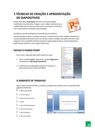 7.TÉCNICAS DE CRIAÇÃO E APRESENTAÇÃO
DE DIAPOSITIVOS
O Microsoft Office Powerpoint permite criar apresentações
multimédia, incluindo texto, imagens, sons e vídeos. Apresenta uma
multiplicidade de recursos que valorizam os conteúdos, tornando-os
mais interessantes, facilitando a aprendizagem.
O programa apresenta diagramas automáticos para facilitara
esquematização de ideias e projetos escolares. Já experimentou inserir gráficos SmartArt na
sua apresentação eletrónica? Esta é só uma das muitas novidades que pode encontrar neste
programa. Estas novidades facilitam bastante a organização de ideias, criando diapositivos
graficamente atraentes e com aspeto profissional.
INICIAR O POWER POINT
Para iniciar a aplicação Microsoft PowerPoint deve:
1. Clicar no botão Iniciar, selecionar a opção Programas e,
finalmente em Microsoft PowerPoint.
2. Geralmente esta aplicação encontra-se inserida no
grupo pertencente a Microsoft Office.
O AMBIENTE DE TRABALHO
Após a abertura do PowerPoint, visualize o ambiente de trabalho que é constituído pelos
seguintes elementos:
 1. Barra de Título
 2. Barra e Menus
 3. Barra de Ferramentas
 4. Slide
 5. Zona de Deslocamento
 6. Zona de Destaques
 7. Barra de Notas
 8. Barra de Estado.
35
 