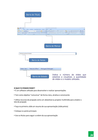 O QUE É O POWER POINT?
• É um software utilizado para desenvolver e realizar apresentações
• Tem como objetivo “comunicar” de forma clara, atrativa e convincente
• Utiliza recursos de projeção como um datashow ou projetor multimídia para ampliar a
tela de projeção
• Faça no primeiro slide um resumo de sua apresentação (slide prévio)
• Coloque os ponto principais
• Use os títulos para seguir a ordem da sua apresentação
36
 