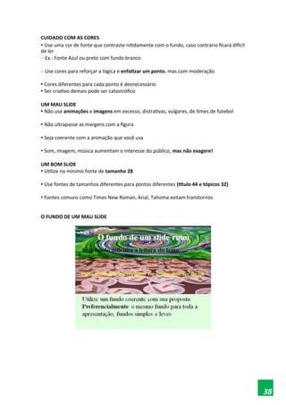 CUIDADO COM AS CORES
• Use uma cor de fonte que contraste nitidamente com o fundo, caso contrário ficará difícil
de ler
– Ex.: Fonte Azul ou preto com fundo branco
– Use cores para reforçar a lógica e enfatizar um ponto, mas com moderação
• Cores diferentes para cada ponto é desnecessário
• Ser criativo demais pode ser catastrófico
UM MAU SLIDE
• Não use animações e imagens em excesso, distrativas, vulgares, de times de futebol
• Não ultrapasse as margens com a figura
• Seja coerente com a animação que você usa
• Som, imagem, música aumentam o interesse do público, mas não exagere!
UM BOM SLIDE
• Utilize no mínimo fonte de tamanho 28
• Use fontes de tamanhos diferentes para pontos diferentes (título 44 e tópicos 32)
• Fontes comuns como Times New Roman, Arial, Tahoma evitam transtornos
O FUNDO DE UM MAU SLIDE
38
 