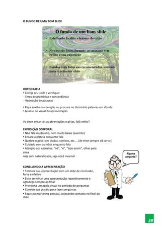 O FUNDO DE UMA BOM SLIDE
ORTOGRAFIA
• Corrija seu slide e verifique:
– Erros de gramática e concordância
– Repetição de palavras
• Peça auxílio na correção ou procure no dicionário palavras em dúvida
• Analise do visual da apresentação
Vc deve evitar tds as abreviações e gírias, falô velho?
EXPOSIÇÃO CORPORAL
• Não fale muito alto, nem muito baixo (exercite)
• Encare a plateia enquanto fala
• Quebre o gelo com piadas, sorrisos, etc.... (de time sempre dá certo!)
• Cuidado com as mãos enquanto fala
• Atenção aos cacoetes: “né”, “é”, “tipo assim”, olhar para
cima
•Aja com naturalidade, seja você mesmo!
CONCLUINDO A APRESENTAÇÃO
• Termine sua apresentação com um slide de conclusão,
forte e efetivo
• Evite terminar uma apresentação repentinamente e
agradeça sempre ao final
• Provenha um apelo visual no período de perguntas
• Convide sua plateia para fazer perguntas
• Faça seu marketing pessoal, colocando contatos no final do
slide
39
 
