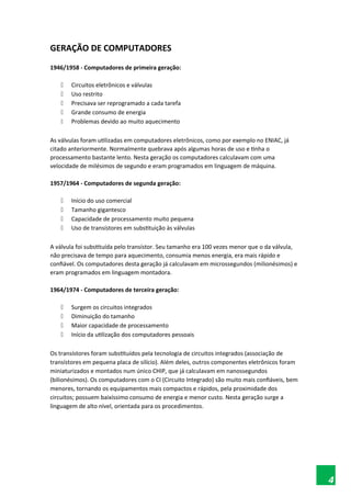 GERAÇÃO DE COMPUTADORES
1946/1958 - Computadores de primeira geração:
 Circuitos eletrônicos e válvulas
 Uso restrito
 Precisava ser reprogramado a cada tarefa
 Grande consumo de energia
 Problemas devido ao muito aquecimento
As válvulas foram utilizadas em computadores eletrônicos, como por exemplo no ENIAC, já
citado anteriormente. Normalmente quebrava após algumas horas de uso e tinha o
processamento bastante lento. Nesta geração os computadores calculavam com uma
velocidade de milésimos de segundo e eram programados em linguagem de máquina.
1957/1964 - Computadores de segunda geração:
 Início do uso comercial
 Tamanho gigantesco
 Capacidade de processamento muito pequena
 Uso de transístores em substituição às válvulas
A válvula foi substituída pelo transístor. Seu tamanho era 100 vezes menor que o da válvula,
não precisava de tempo para aquecimento, consumia menos energia, era mais rápido e
confiável. Os computadores desta geração já calculavam em microssegundos (milionésimos) e
eram programados em linguagem montadora.
1964/1974 - Computadores de terceira geração:
 Surgem os circuitos integrados
 Diminuição do tamanho
 Maior capacidade de processamento
 Início da utilização dos computadores pessoais
Os transístores foram substituídos pela tecnologia de circuitos integrados (associação de
transístores em pequena placa de silício). Além deles, outros componentes eletrônicos foram
miniaturizados e montados num único CHIP, que já calculavam em nanossegundos
(bilionésimos). Os computadores com o CI (Circuito Integrado) são muito mais confiáveis, bem
menores, tornando os equipamentos mais compactos e rápidos, pela proximidade dos
circuitos; possuem baixíssimo consumo de energia e menor custo. Nesta geração surge a
linguagem de alto nível, orientada para os procedimentos.
4
 