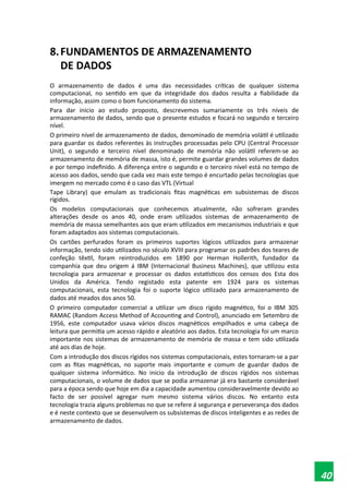 8.FUNDAMENTOS DE ARMAZENAMENTO
DE DADOS
O armazenamento de dados é uma das necessidades críticas de qualquer sistema
computacional, no sentido em que da integridade dos dados resulta a fiabilidade da
informação, assim como o bom funcionamento do sistema.
Para dar inicio ao estudo proposto, descrevemos sumariamente os três níveis de
armazenamento de dados, sendo que o presente estudos e focará no segundo e terceiro
nível.
O primeiro nível de armazenamento de dados, denominado de memória volátil é utilizado
para guardar os dados referentes às instruções processadas pelo CPU (Central Processor
Unit), o segundo e terceiro nível denominado de memória não volátil referem-se ao
armazenamento de memória de massa, isto é, permite guardar grandes volumes de dados
e por tempo indefinido. A diferença entre o segundo e o terceiro nível está no tempo de
acesso aos dados, sendo que cada vez mais este tempo é encurtado pelas tecnologias que
imergem no mercado como é o caso das VTL (Virtual
Tape Library) que emulam as tradicionais fitas magnéticas em subsistemas de discos
rígidos.
Os modelos computacionais que conhecemos atualmente, não sofreram grandes
alterações desde os anos 40, onde eram utilizados sistemas de armazenamento de
memória de massa semelhantes aos que eram utilizados em mecanismos industriais e que
foram adaptados aos sistemas computacionais.
Os cartões perfurados foram os primeiros suportes lógicos utilizados para armazenar
informação, tendo sido utilizados no século XVIII para programar os padrões dos teares de
confeção têxtil, foram reintroduzidos em 1890 por Herman Hollerith, fundador da
companhia que deu origem á IBM (Internacional Business Machines), que utilizou esta
tecnologia para armazenar e processar os dados estatísticos dos censos dos Esta dos
Unidos da América. Tendo registado esta patente em 1924 para os sistemas
computacionais, esta tecnologia foi o suporte lógico utilizado para armazenamento de
dados até meados dos anos 50.
O primeiro computador comercial a utilizar um disco rígido magnético, foi o IBM 305
RAMAC (Random Access Method of Accounting and Control), anunciado em Setembro de
1956, este computador usava vários discos magnéticos empilhados e uma cabeça de
leitura que permitia um acesso rápido e aleatório aos dados. Esta tecnologia foi um marco
importante nos sistemas de armazenamento de memória de massa e tem sido utilizada
até aos dias de hoje.
Com a introdução dos discos rígidos nos sistemas computacionais, estes tornaram-se a par
com as fitas magnéticas, no suporte mais importante e comum de guardar dados de
qualquer sistema informático. No inicio da introdução de discos rígidos nos sistemas
computacionais, o volume de dados que se podia armazenar já era bastante considerável
para a época sendo que hoje em dia a capacidade aumentou consideravelmente devido ao
facto de ser possível agregar num mesmo sistema vários discos. No entanto esta
tecnologia trazia alguns problemas no que se refere á segurança e perseverança dos dados
e é neste contexto que se desenvolvem os subsistemas de discos inteligentes e as redes de
armazenamento de dados.
40
 