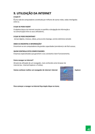 9. UTILIZAÇÃO DA INTERNET
O QUE É?
Éuma rede de computadores constituída por milhares de outras redes, todas interligadas
entre si;
O QUE SE PODE FAZER?
O objetivo básico da Internet consiste na partilha e divulgação de informação e
na comunicação entre os seus utilizadores;
O QUE SE PODE ENCONTRAR?
Jornais digitais, músicas, vídeos, procura de emprego, correio eletrónico (email);
ONDE SE ENCONTRA A INFORMAÇÃO?
Encontram-se em computadores de grandes capacidades (servidores) e de fácil acesso;
QUEM CONTROLA ESTES COMPUTADORES
Empresas especializadas que garantem o seu constante e bom funcionamento;
Como navegar na internet?
Através da utilização de um navegador, mais conhecido como browser de
internet (ex.: Internet Explorer e Firefox);
Vamos conhecer melhor um navegador de internet: Internet Explorer
Para começar a navegar na internet faça duplo clique no ícone;
41
 