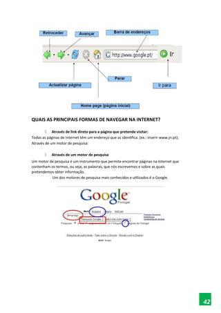 QUAIS AS PRINCIPAIS FORMAS DE NAVEGAR NA INTERNET?
 Através de link direto para a página que pretende visitar:
Todas as páginas de Internet têm um endereço que as identifica. (ex.: inserir www.jn.pt);
Através de um motor de pesquisa:
 Através de um motor de pesquisa
Um motor de pesquisa é um instrumento que permite encontrar páginas na Internet que
contenham os termos, ou seja, as palavras, que nós escrevemos e sobre as quais
pretendemos obter informação.
Um dos motores de pesquisa mais conhecidos e utilizados é o Google.
42
 