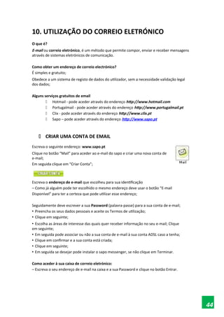 10. UTILIZAÇÃO DO CORREIO ELETRÓNICO
O que é?
E-mail ou correio eletrónico, é um método que permite compor, enviar e receber mensagens
através de sistemas eletrónicos de comunicação.
Como obter um endereço de correio electrónico?
É simples e gratuito;
Obedece a um sistema de registo de dados do utilizador, sem a necessidade validação legal
dos dados;
Alguns serviços gratuitos de email
 Hotmail - pode aceder através do endereço http://www.hotmail.com
 Portugalmail - pode aceder através do endereço http://www.portugalmail.pt
 Clix - pode aceder através do endereço http://www.clix.pt
 Sapo – pode aceder através do endereço http://www.sapo.pt
 CRIAR UMA CONTA DE EMAIL
Escreva o seguinte endereço: www.sapo.pt
Clique no botão “Mail” para aceder ao e-mail do sapo e criar uma nova conta de
e-mail;
Em seguida clique em “Criar Conta”;
Escreva o endereço de e-mail que escolheu para sua identificação
– Como já alguém pode ter escolhido o mesmo endereço deve usar o botão “E-mail
Disponível” para ter a certeza que pode utilizar esse endereço;
Seguidamente deve escrever a sua Password (palavra-passe) para a sua conta de e-mail;
• Preencha os seus dados pessoais e aceite os Termos de utilização;
• Clique em seguinte;
• Escolha as áreas de interesse das quais quer receber informação no seu e-mail; Clique
em seguinte;
• Em seguida pode associar ou não a sua conta de e-mail à sua conta ADSL caso a tenha;
• Clique em confirmar e a sua conta está criada;
• Clique em seguinte;
• Em seguida se desejar pode instalar o sapo messenger, se não clique em Terminar.
Como aceder à sua caixa de correio eletrónico:
– Escreva o seu endereço de e-mail na caixa e a sua Password e clique no botão Entrar.
44
 