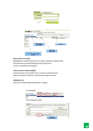 Como enviar um email?
Éobrigatório o preenchimento de um campo: endereço de destino (to);
Éconveniente o preenchimento do campo de assunto;
E claro, o conteúdo da mensagem;
Como se vê um email recebido?
A primeira coisa a ver é quem envia, o assunto e quando enviou;
Depois é só premir onde tem o assunto para aceder ao email;
Cuidados a ter:
Evitar abrir emails quando desconhecer a origem;
45
 