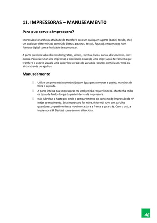 11. IMPRESSORAS – MANUSEAMENTO
Para que serve a Impressora?
Impressão é a tarefa ou atividade de transferir para um qualquer suporte (papel, tecido, etc.)
um qualquer determinado conteúdo (letras, palavras, textos, figuras) armazenados num
formato digital com a finalidade de comunicar.
A partir da impressão obtemos fotografias, jornais, revistas, livros, cartas, documentos, entre
outros. Para executar uma impressão é necessário o uso de uma impressora, ferramenta que
transfere o aspeto visual a uma superfície através de variados recursos como laser, tinta ou
ainda através de agulhas.
Manuseamento
 Utilize um pano macio umedecido com água para remover a poeira, manchas de
tinta e sujidade.
 A parte interna das Impressoras HO Deskjet não requer limpeza. Mantenha todos
os tipos de fluidos longe da parte interna da impressora.
 Não lubrificar a haste por onde o compartimento do cartucho de Impressão da HP
Inkjet se movimenta. Se a impressora for nova, é normal ouvir um barulho
quando o compartimento se movimenta para a frente e para trás. Com o uso, a
impressora HP Deskjet torna-se mais silenciosa.
46
 