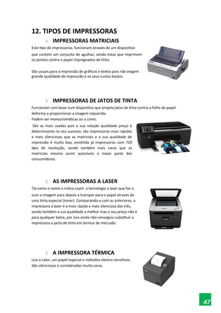 12. TIPOS DE IMPRESSORAS
 IMPRESSORAS MATRICIAIS
Este tipo de impressoras, funcionam através de um dispositivo
que contem um conjunto de agulhas, sendo estas que imprimem
os pontos contra o papel impregnados de tinta.
São usuais para a impressão de gráficos e textos pois não exigem
grande qualidade de impressão e os seus custos baixos.
 IMPRESSORAS DE JATOS DE TINTA
Funcionam com base num dispositivo que projeta jatos de tinta contra a folha de papel
deforma a proporcionar a imagem requerida.
Podem ser monocromáticas ou a cores.
São as mais usadas pois a sua relação qualidade preço é
determinante no seu sucesso, são impressoras mais rápidas
e mais silenciosas que as matriciais e a sua qualidade de
impressão é muito boa, existindo já impressoras com 720
dpis de resolução, sendo também mais caras que as
matriciais mesmo assim acessíveis à maior parte dos
consumidores.
 AS IMPRESSORAS A LASER
Tal como o nome o indica usam a tecnologia a laser que faz o
scan a imagem para depois a transpor para o papel através de
uma tinta especial (toner). Comparando-a com as anteriores, a
impressora a laser é a mais rápida e mais silenciosa das três,
sendo também a sua qualidade a melhor mas o seu preço não é
para qualquer bolsa, por isso ainda não conseguiu substituir a
impressora a jacto de tinta em termos de mercado.
 A IMPRESSORA TÉRMICA
Usa o calor, um papel especial e métodos electro sensitivos.
São silenciosas e consideradas muito caras.
47
 