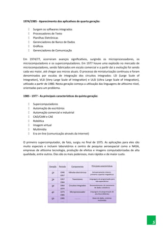 1974/1985 - Aparecimento dos aplicativos de quarta geração:
 Surgem os softwares integrados
 Processadores de Texto
 Planilhas Eletrônicas
 Gerenciadores de Banco de Dados
 Gráficos
 Gerenciadores de Comunicação
Em 1974/77, ocorreram avanços significativos, surgindo os microprocessadores, os
microcomputadores e os supercomputadores. Em 1977 houve uma explosão no mercado de
microcomputadores, sendo fabricados em escala comercial e a partir daí a evolução foi sendo
cada vez maior, até chegar aos micros atuais. O processo de miniaturização continuou e foram
denominados por escalas de integração dos circuitos integrados: LSI (Large Scale of
Integration), VLSI (Very Large Scale of Integration) e ULSI (Ultra Large Scale of Integration),
utilizado a partir de 1980. Nesta geração começa a utilização das linguagens de altíssimo nível,
orientadas para um problema.
1985 - 19?? - As principais características da quinta geração:
 Supercomputadores
 Automação de escritórios
 Automação comercial e industrial
 CAD/CAM e CAE
 Robótica
 Imagem virtual
 Multimídia
 Era on-line (comunicação através da Internet)
O primeiro supercomputador, de fato, surgiu no final de 1975. As aplicações para eles são
muito especiais e incluem laboratórios e centro de pesquisa aeroespacial como a NASA,
empresas de altíssima tecnologia, produção de efeitos e imagens computadorizadas de alta
qualidade, entre outros. Eles são os mais poderosos, mais rápidos e de maior custo.
5
 
