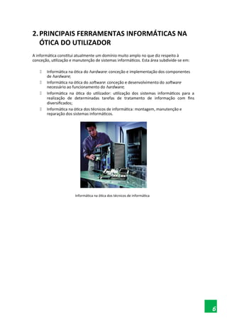 2.PRINCIPAIS FERRAMENTAS INFORMÁTICAS NA
ÓTICA DO UTILIZADOR
A informática constitui atualmente um domínio muito amplo no que diz respeito à
conceção, utilização e manutenção de sistemas informáticos. Esta área subdivide-se em:
 Informática na ótica do hardware: conceção e implementação dos componentes
de hardware;
 Informática na ótica do software: conceção e desenvolvimento do software
necessário ao funcionamento do hardware;
 Informática na ótica do utilizador: utilização dos sistemas informáticos para a
realização de determinadas tarefas de tratamento de informação com fins
diversificados;
 Informática na ótica dos técnicos de informática: montagem, manutenção e
reparação dos sistemas informáticos.
Informática na ótica dos técnicos de informática
6
 