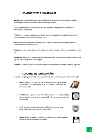  COMPONENTES DE HARDWARE
Monitor : permite visualizar informação na forma de imagem ou vídeo; todo o trabalho
desenvolvido com o computador pode ser visto no monitor
CPU: Unidade Central de Processamento, é o “cérebro” do computador, onde toda a
informação é processada;
Teclado: é através do teclado que vai poder dar instruções ao computador, digitar texto,
introduzir valores, controlar programas, etc...
Rato: a sua utilização permite interagir com o computador através de imagens gráficas
apresentado no ecrã do monitor;
Colunas: permitem ouvir os sons das aplicações multimédia e de vídeos, músicas de Cd áudio,
etc...
Impressora: a função da impressora consiste em imprimir o resultado do nosso trabalho, quer
seja um texto, um gráfico, uma imagem...
Scanner: o scanner ou digitalizador captura para o computador, a imagem, o texto, o gráfico,
 SUPORTES DE INFORMAÇÃO:
Têm como função guardar informação, sendo amovíveis permitem transportar informação.
 Disco rígido: é o suporte de armazenamento de grandes
quantidades de informação que se encontra instalado no
interior da CPU.
 Cd-Rom: este suporte tem o mesmo formato que os conhecidos CD,
apresentando uma grande capacidade de armazenamento de
informação.
 DVD: tem o mesmo formato que o Cd-Rom, mas possui uma
capacidade de armazenamento ainda maior
 Disquete: são amovíveis e facilmente transportáveis, utilizadas para
pequenas quantidades de informação.
8
 