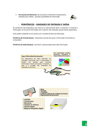  Pen (Caneta de Memória): são amovíveis e facilmente transportáveis,
utilizadas para médias – grandes quantidades de informação
 PERIFÉRICOS - UNIDADES DE ENTRADA E SAÍDA
Os periféricos são dispositivos que interna ou externamente lêem, armazenam e mostram a
informação. As trocas de informação com o exterior são realizadas através destes dispositivos.
Estes podem subdividir-se de acordo com o sentido do fluxo da informação
Periféricos de Entrada (Input) – dispositivos através dos quais a informação é fornecida ao
computador.
Periféricos de Saída (Output) - permitem a apresentação externada informação.
9
 