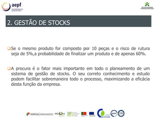 Se o mesmo produto for composto por 10 peças e o risco de rutura
seja de 5%,a probabilidade de finalizar um produto e de apenas 60%.
A procura é o fator mais importante em todo o planeamento de um
sistema de gestão de stocks. O seu correto conhecimento e estudo
podem facilitar sobremaneira todo o processo, maximizando a eficácia
desta função da empresa.
2. GESTÃO DE STOCKS
 