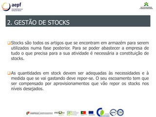 Stocks são todos os artigos que se encontram em armazém para serem
utilizados numa fase posterior. Para se poder abastecer a empresa de
tudo o que precisa para a sua atividade é necessária a constituição de
stocks.
As quantidades em stock devem ser adequadas às necessidades e à
medida que se vai gastando deve repor-se. O seu escoamento tem que
ser compensado por aprovisionamentos que vão repor os stocks nos
níveis desejados.
2. GESTÃO DE STOCKS
 