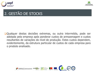 Qualquer destas decisões extremas, ou outra intermédia, pode ser
adotada pela empresa após ponderar custos de armazenagem e custos
resultantes de variações do nível de produção. Estes custos dependem,
evidentemente, da estrutura particular de custos de cada empresa para
o produto analisado.
2. GESTÃO DE STOCKS
 