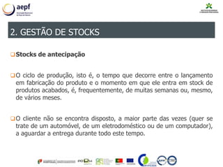 Stocks de antecipação
O ciclo de produção, isto é, o tempo que decorre entre o lançamento
em fabricação do produto e o momento em que ele entra em stock de
produtos acabados, é, frequentemente, de muitas semanas ou, mesmo,
de vários meses.
O cliente não se encontra disposto, a maior parte das vezes (quer se
trate de um automóvel, de um eletrodoméstico ou de um computador),
a aguardar a entrega durante todo este tempo.
2. GESTÃO DE STOCKS
 