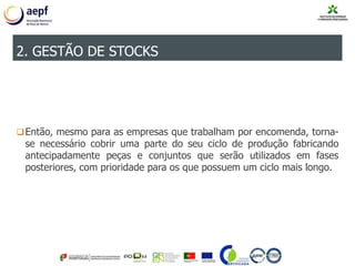 Então, mesmo para as empresas que trabalham por encomenda, torna-
se necessário cobrir uma parte do seu ciclo de produção fabricando
antecipadamente peças e conjuntos que serão utilizados em fases
posteriores, com prioridade para os que possuem um ciclo mais longo.
2. GESTÃO DE STOCKS
 