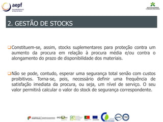 Constituem-se, assim, stocks suplementares para proteção contra um
aumento da procura em relação à procura média e/ou contra o
alongamento do prazo de disponibilidade dos materiais.
Não se pode, contudo, esperar uma segurança total senão com custos
proibitivos. Torna-se, pois, necessário definir uma frequência de
satisfação imediata da procura, ou seja, um nível de serviço. O seu
valor permitirá calcular o valor do stock de segurança correspondente.
2. GESTÃO DE STOCKS
 