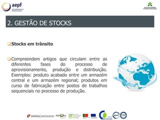 Stocks em trânsito
Compreendem artigos que circulam entre as
diferentes fases do processo de
aprovisionamento, produção e distribuição.
Exemplos: produto acabado entre um armazém
central e um armazém regional; produtos em
curso de fabricação entre postos de trabalhos
sequenciais no processo de produção.
2. GESTÃO DE STOCKS
 