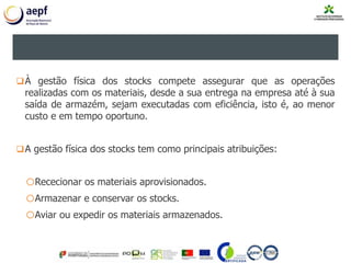 3. PRINCÍPIOS DA GESTÃO DE STOCKS
À gestão física dos stocks compete assegurar que as operações
realizadas com os materiais, desde a sua entrega na empresa até à sua
saída de armazém, sejam executadas com eficiência, isto é, ao menor
custo e em tempo oportuno.
A gestão física dos stocks tem como principais atribuições:
oRececionar os materiais aprovisionados.
oArmazenar e conservar os stocks.
oAviar ou expedir os materiais armazenados.
 