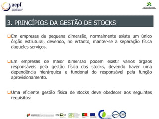 Em empresas de pequena dimensão, normalmente existe um único
órgão estrutural, devendo, no entanto, manter-se a separação física
daqueles serviços.
Em empresas de maior dimensão podem existir vários órgãos
responsáveis pela gestão física dos stocks, devendo haver uma
dependência hierárquica e funcional do responsável pela função
aprovisionamento.
Uma eficiente gestão física de stocks deve obedecer aos seguintes
requisitos:
3. PRINCÍPIOS DA GESTÃO DE STOCKS
 