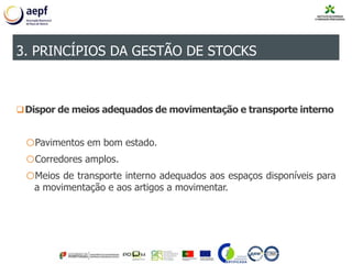 Dispor de meios adequados de movimentação e transporte interno
oPavimentos em bom estado.
oCorredores amplos.
oMeios de transporte interno adequados aos espaços disponíveis para
a movimentação e aos artigos a movimentar.
3. PRINCÍPIOS DA GESTÃO DE STOCKS
 
