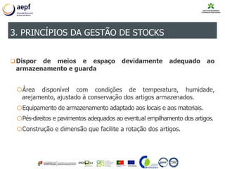 Dispor de meios e espaço devidamente adequado ao
armazenamento e guarda
oÁrea disponível com condições de temperatura, humidade,
arejamento, ajustado à conservação dos artigos armazenados.
oEquipamento de armazenamento adaptado aos locais e aos materiais.
oPés-direitos e pavimentos adequados ao eventual empilhamento dos artigos.
oConstrução e dimensão que facilite a rotação dos artigos.
3. PRINCÍPIOS DA GESTÃO DE STOCKS
 