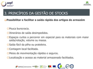 Possibilitar e facilitar a saída rápida dos artigos do armazém
oPouca burocracia.
oItinerários de saída desimpedidos.
oEspaços curtos a percorrer em especial para os materiais com maior
saída/rotação, volume ou massa.
oSaída fácil da pilha ou prateleira.
oContagem local facilitada.
oMeios de movimentação rápidos e seguros.
oLocalização e acesso ao material armazenado facilitados.
3. PRINCÍPIOS DA GESTÃO DE STOCKS
 