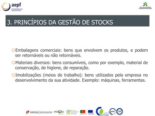 oEmbalagens comerciais: bens que envolvem os produtos, e podem
ser retornáveis ou não retornáveis.
oMateriais diversos: bens consumíveis, como por exemplo, material de
conservação, de higiene, de reparação.
oImobilizações (meios de trabalho): bens utilizados pela empresa no
desenvolvimento da sua atividade. Exemplo: máquinas, ferramentas.
3. PRINCÍPIOS DA GESTÃO DE STOCKS
 