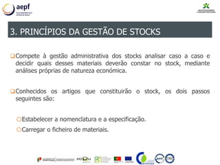 Compete à gestão administrativa dos stocks analisar caso a caso e
decidir quais desses materiais deverão constar no stock, mediante
análises próprias de natureza económica.
Conhecidos os artigos que constituirão o stock, os dois passos
seguintes são:
oEstabelecer a nomenclatura e a especificação.
oCarregar o ficheiro de materiais.
3. PRINCÍPIOS DA GESTÃO DE STOCKS
 