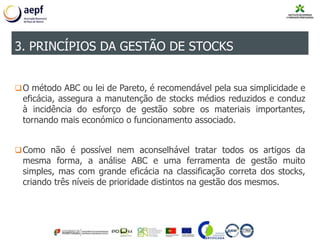 O método ABC ou lei de Pareto, é recomendável pela sua simplicidade e
eficácia, assegura a manutenção de stocks médios reduzidos e conduz
à incidência do esforço de gestão sobre os materiais importantes,
tornando mais económico o funcionamento associado.
Como não é possível nem aconselhável tratar todos os artigos da
mesma forma, a análise ABC e uma ferramenta de gestão muito
simples, mas com grande eficácia na classificação correta dos stocks,
criando três níveis de prioridade distintos na gestão dos mesmos.
3. PRINCÍPIOS DA GESTÃO DE STOCKS
 