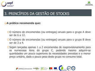 A prática recomenda que:
oO número de encomendas (ou entregas) anuais para o grupo A deve
ser de 6 a 12.
oO número de encomendas (ou entregas) anuais para o grupo B deve
ser de 3 a 4.
oSejam lançadas apenas 1 a 2 encomendas de reaprovisionamento para
os numerosos itens do grupo C, podendo mesmo adquirir-se
quantidades um pouco superiores às necessidades previstas e a menor
preço unitário, dado o pouco peso deste grupo no consumo total.
3. PRINCÍPIOS DA GESTÃO DE STOCKS
 