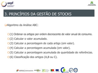 Algoritmo da Análise ABC:
o(1) Ordenar os artigos por ordem decrescente de valor anual de consumo.
o(2) Calcular o valor acumulado.
o(3) Calcular a percentagem de cada artigo (em valor).
o(4) Calcular a percentagem acumulada (em valor).
o(5) Calcular a percentagem acumulada de quantidade de referências.
o(6) Classificação dos artigos (A,B ou C).
3. PRINCÍPIOS DA GESTÃO DE STOCKS
 