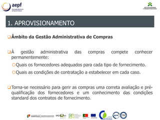 Âmbito da Gestão Administrativa de Compras
À gestão administrativa das compras compete conhecer
permanentemente:
oQuais os fornecedores adequados para cada tipo de fornecimento.
oQuais as condições de contratação a estabelecer em cada caso.
Torna-se necessário para gerir as compras uma correta avaliação e pré-
qualificação dos fornecedores e um conhecimento das condições
standard dos contratos de fornecimento.
1. APROVISIONAMENTO
 
