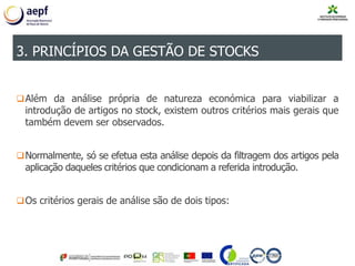 Além da análise própria de natureza económica para viabilizar a
introdução de artigos no stock, existem outros critérios mais gerais que
também devem ser observados.
Normalmente, só se efetua esta análise depois da filtragem dos artigos pela
aplicação daqueles critérios que condicionam a referida introdução.
Os critérios gerais de análise são de dois tipos:
3. PRINCÍPIOS DA GESTÃO DE STOCKS
 